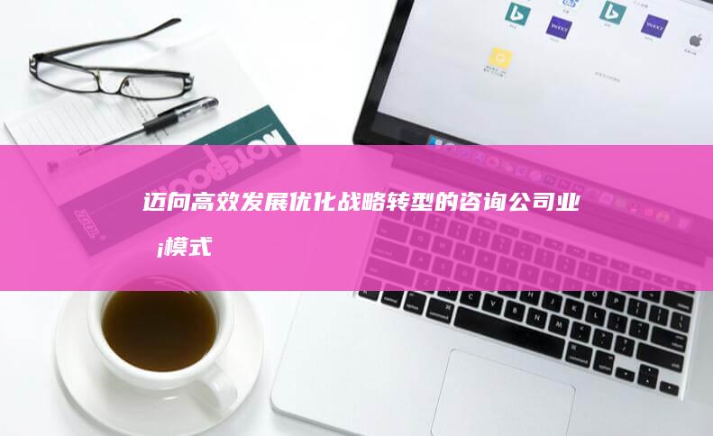 迈向高效发展：优化战略转型的咨询公司业务模式