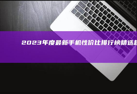 2023年度最新手机性价比排行榜：精选超值全面屏智能机