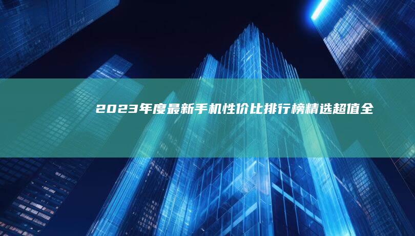 2023年度最新手机性价比排行榜：精选超值全面屏智能机